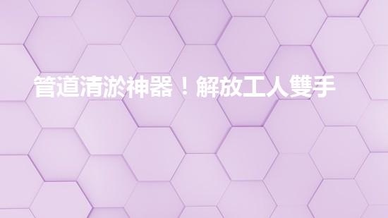 管道清淤神器！解放工人雙手，助力暢通水道！